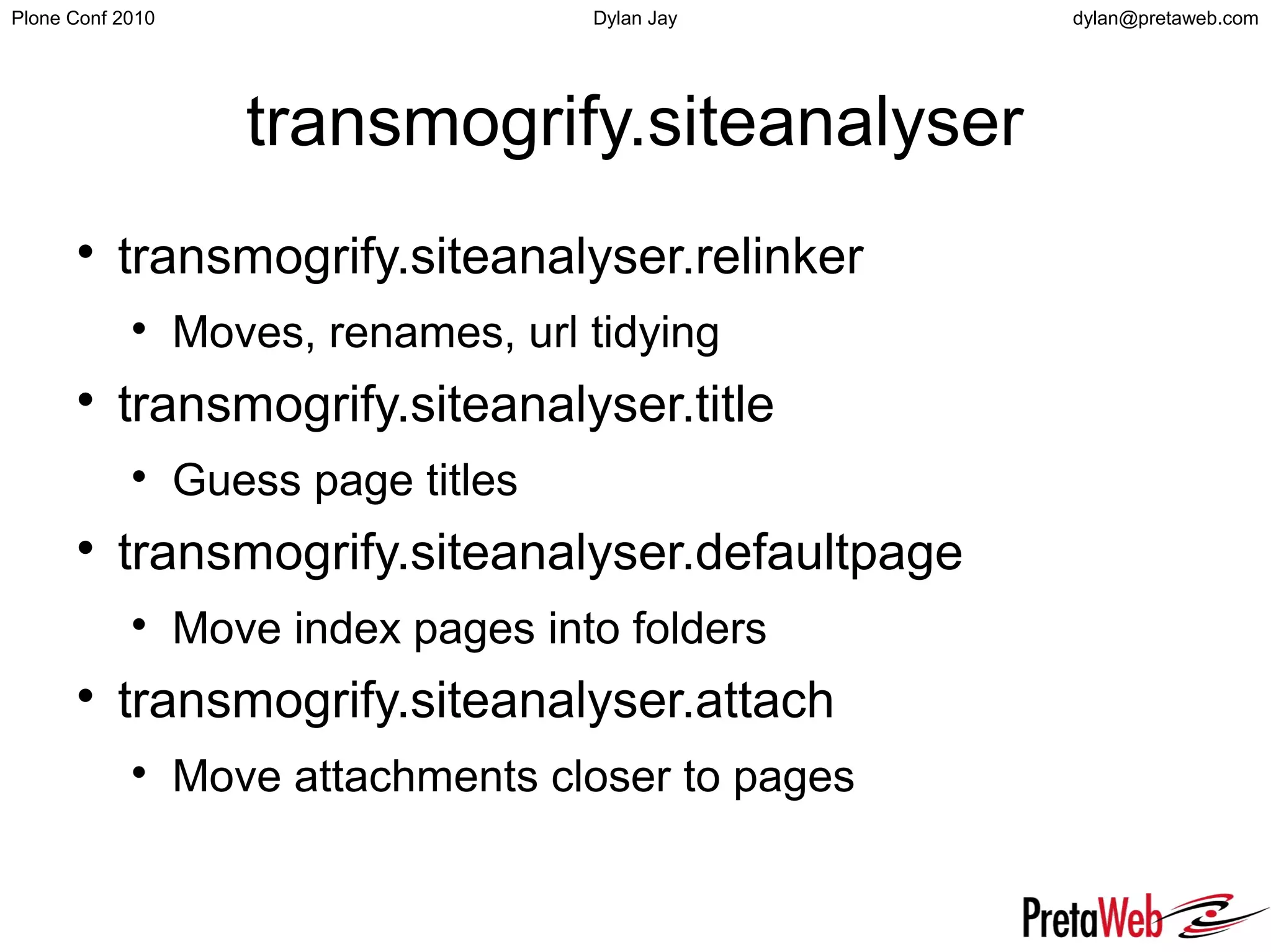 dylan@pretaweb.comPlone Conf 2010 Dylan Jay
transmogrify.siteanalyser

transmogrify.siteanalyser.relinker

Moves, renames, url tidying

transmogrify.siteanalyser.title

Guess page titles

transmogrify.siteanalyser.defaultpage

Move index pages into folders

transmogrify.siteanalyser.attach

Move attachments closer to pages
 
