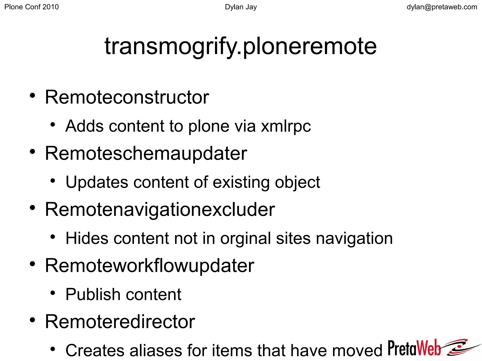 dylan@pretaweb.comPlone Conf 2010 Dylan Jay
transmogrify.ploneremote

Remoteconstructor

Adds content to plone via xmlrpc

Remoteschemaupdater

Updates content of existing object

Remotenavigationexcluder

Hides content not in orginal sites navigation

Remoteworkflowupdater

Publish content

Remoteredirector

Creates aliases for items that have moved
 