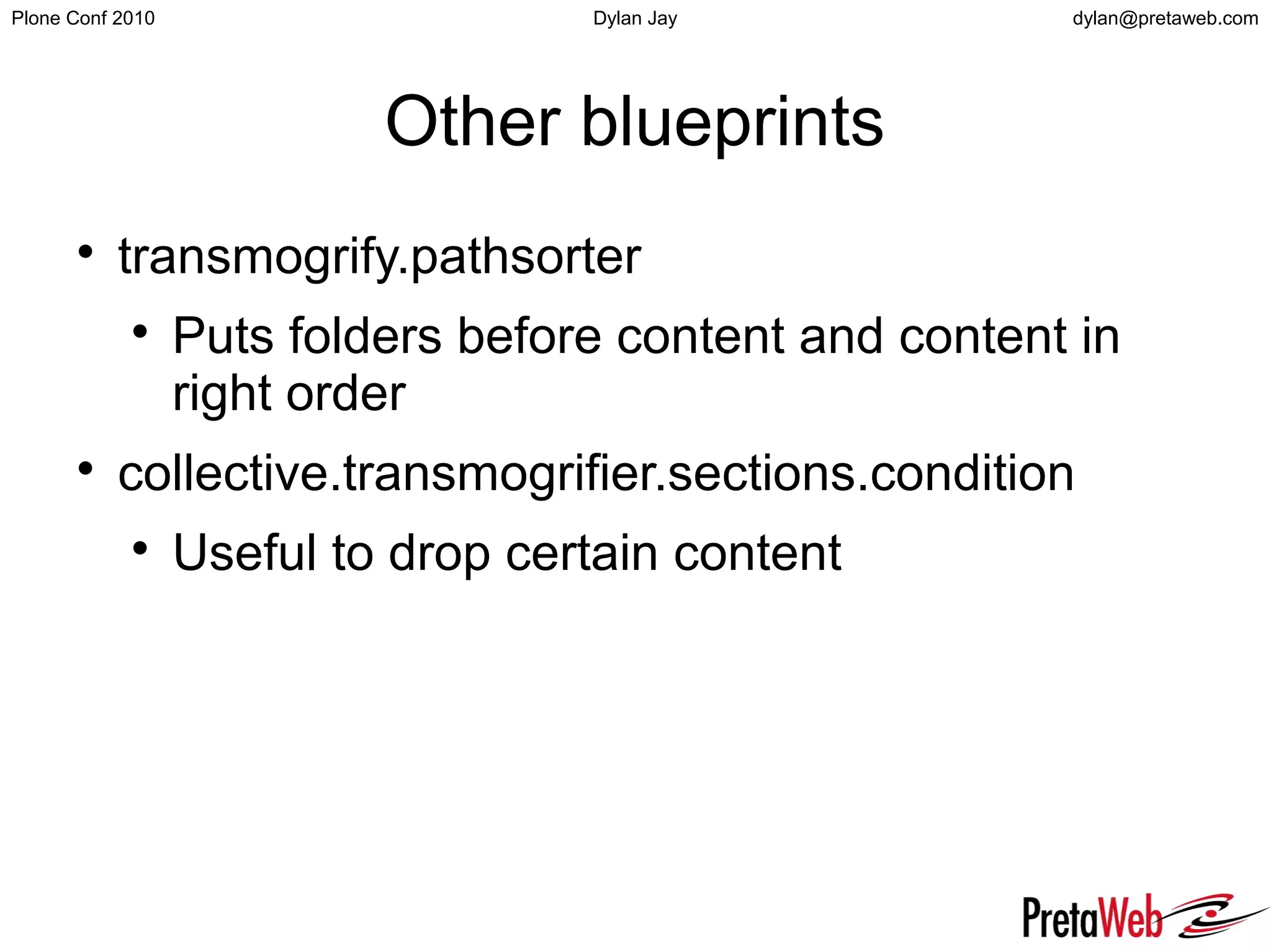 dylan@pretaweb.comPlone Conf 2010 Dylan Jay
Other blueprints

transmogrify.pathsorter

Puts folders before content and content in
right order

collective.transmogrifier.sections.condition

Useful to drop certain content
 