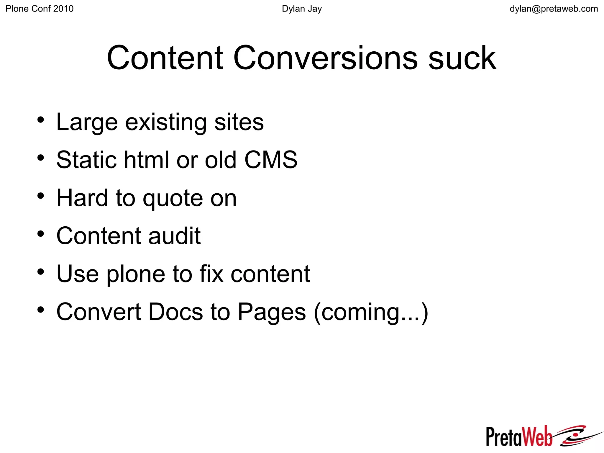 dylan@pretaweb.comPlone Conf 2010 Dylan Jay
Content Conversions suck

Large existing sites

Static html or old CMS

Hard to quote on

Content audit

Use plone to fix content

Convert Docs to Pages (coming...)
 