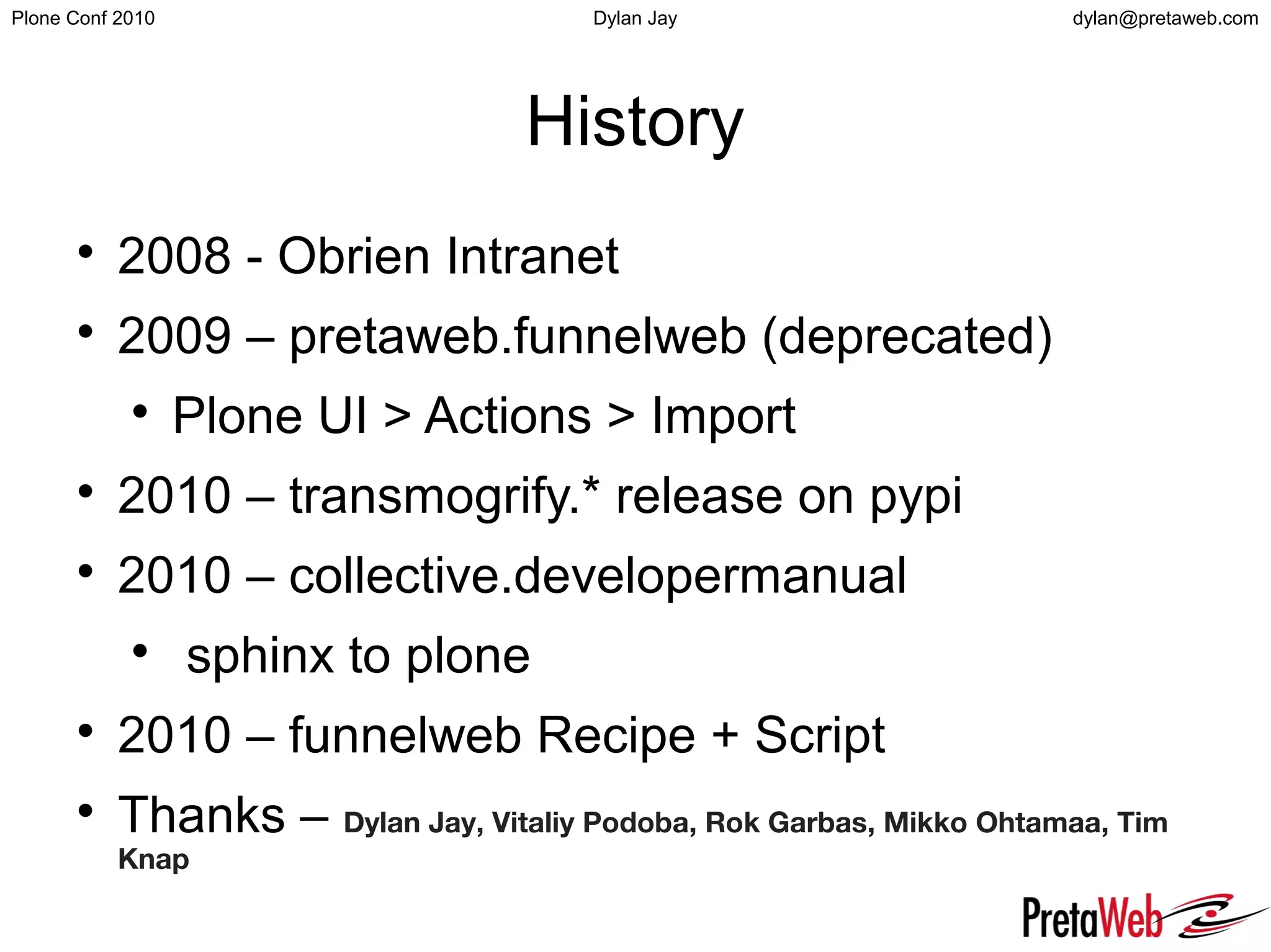 dylan@pretaweb.comPlone Conf 2010 Dylan Jay
History

2008 - Obrien Intranet

2009 – pretaweb.funnelweb (deprecated)

Plone UI > Actions > Import

2010 – transmogrify.* release on pypi

2010 – collective.developermanual

sphinx to plone

2010 – funnelweb Recipe + Script

Thanks – Dylan Jay, Vitaliy Podoba, Rok Garbas, Mikko Ohtamaa, Tim
Knap
 