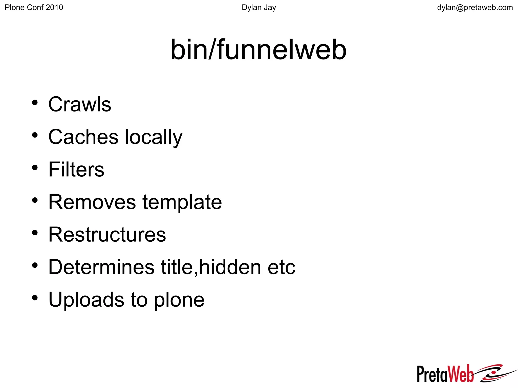 dylan@pretaweb.comPlone Conf 2010 Dylan Jay
bin/funnelweb

Crawls

Caches locally

Filters

Removes template

Restructures

Determines title,hidden etc

Uploads to plone
 