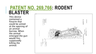PATENT NO. 269,766: RODENT
BLASTER
This device
contained a
firearm that
could be aimed
at the opening of
an animal
burrow. When
the animal
emerged the gun
would fire,
supposedly
killing the
animal.
 