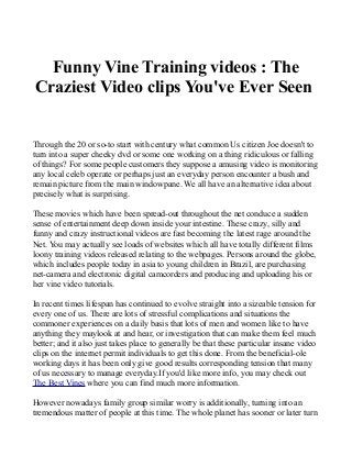 Funny Vine Training videos : The 
Craziest Video clips You've Ever Seen 
Through the 20 or so-to start with century what common Us citizen Joe doesn't to 
turn into a super cheeky dvd or some one working on a thing ridiculous or falling 
of things? For some people customers they suppose a amusing video is monitoring 
any local celeb operate or perhaps just an everyday person encounter a bush and 
remain picture from the main windowpane. We all have an alternative idea about 
precisely what is surprising. 
These movies which have been spread-out throughout the net conduce a sudden 
sense of entertainment deep down inside your intestine. These crazy, silly and 
funny and crazy instructional videos are fast becoming the latest rage around the 
Net. You may actually see loads of websites which all have totally different films 
loony training videos released relating to the webpages. Persons around the globe, 
which includes people today in asia to young children in Brazil, are purchasing 
net-camera and electronic digital camcorders and producing and uploading his or 
her vine video tutorials. 
In recent times lifespan has continued to evolve straight into a sizeable tension for 
every one of us. There are lots of stressful complications and situations the 
commoner experiences on a daily basis that lots of men and women like to have 
anything they maylook at and hear, or investigation that can make them feel much 
better; and it also just takes place to generally be that these particular insane video 
clips on the internet permit individuals to get this done. From the beneficial-ole 
working days it has been only give good results corresponding tension that many 
of us necessary to manage everyday.If you'd like more info, you may check out 
The Best Vines where you can find much more information. 
However nowadays family group similar worry is additionally, turning into an 
tremendous matter of people at this time. The whole planet has sooner or later turn 
 