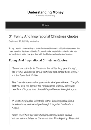 31 Funny And Inspirational Christmas Quotes
September 20, 2020 by samkadya
Today I want to share with you some funny and inspirational Christmas quotes that I
have found on the internet lately. Some will make laugh but most will make you
seriously reconsider how you deal with the Christmas holiday and season.
Funny And Inspirational Christmas Quotes
Understanding Money
A Personal Finance Blog
 Menu
“Somehow not only for Christmas but all the long year through,
the joy that you give to others is the joy that comes back to you.”
– John Greenleaf Whittier.
This is really true as what you sow is what you will reap. The gifts
that you give will cement the relationships that you have with
people and in your time of need they will come through for you.
“A lovely thing about Christmas is that it’s compulsory, like a
thunderstorm, and we all go through it together.” – Garrison
Keillor.
I don’t know how our individualistic societies would survive
without such holidays as Christmas and Thanksgiving. They kind
 