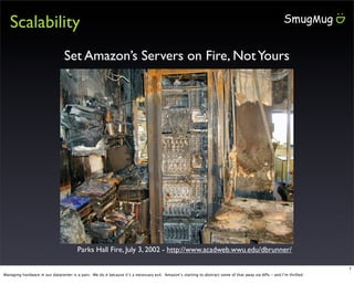 Scalability
                                Set Amazon’s Servers on Fire, Not Yours




                                        Parks Hall Fire, July 3, 2002 - http://www.acadweb.wwu.edu/dbrunner/

                                                                                                                                                                      1
Managing hardware in our datacenter is a pain. We do it because it’s a necessary evil. Amazon’s starting to abstract some of that away via APIs - and I’m thrilled.