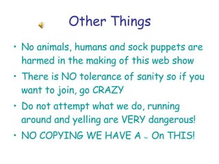 Other Things No animals, humans and sock puppets are harmed in the making of this web show There is NO tolerance of sanity so if you want to join, go CRAZY Do not attempt what we do, running around and yelling are VERY dangerous! NO COPYING WE HAVE A  tm  On THIS!   