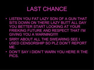 LAST CHANCE LISTEN YOU FAT LAZY SON OF A GUN THAT SITS DOWN ON THERE LAZY BUTT ALL DAY YOU BETTER START LOOKING AT YOUR FRIEKING FUTURE AND RESPECT THAT IM GIVING YOU A WARNING!!!!! SRRY ABOUT ALL THE SWEARING SEE I USED CENSORSHIP SO PLZ DONT REPORT ME. DONT SAY I DIDNT WARN YOU HERE R THE PICS. 
