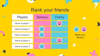 Rank your friends
Players Serious Funny
Name of player 1
Name of player 2
Name of player 3
Name of player 4
Name of player 5
Make your
election
 