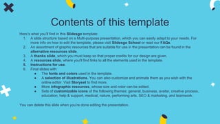 Contents of this template
Here’s what you’ll find in this Slidesgo template:
1. A slide structure based on a Multi-purpose presentation, which you can easily adapt to your needs. For
more info on how to edit the template, please visit Slidesgo School or read our FAQs.
2. An assortment of graphic resources that are suitable for use in the presentation can be found in the
alternative resources slide.
3. A thanks slide, which you must keep so that proper credits for our design are given.
4. A resources slide, where you’ll find links to all the elements used in the template.
5. Instructions for use.
6. Final slides with:
● The fonts and colors used in the template.
● A selection of illustrations. You can also customize and animate them as you wish with the
online editor. Visit Storyset to find more.
● More infographic resources, whose size and color can be edited.
● Sets of customizable icons of the following themes: general, business, avatar, creative process,
education, help & support, medical, nature, performing arts, SEO & marketing, and teamwork.
You can delete this slide when you’re done editing the presentation.
 