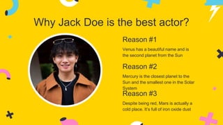 Why Jack Doe is the best actor?
Reason #2
Mercury is the closest planet to the
Sun and the smallest one in the Solar
System
Reason #3
Despite being red, Mars is actually a
cold place. It’s full of iron oxide dust
Reason #1
Venus has a beautiful name and is
the second planet from the Sun
 