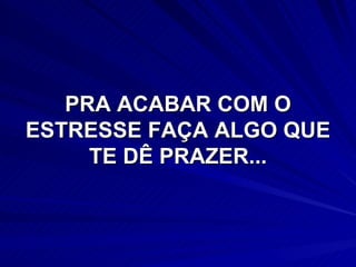 PRA ACABAR COM O ESTRESSE FAÇA ALGO QUE TE DÊ PRAZER... 