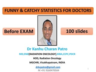 drkcpatro@gmail.com
M +91 9160470564
1
Dr Kanhu Charan Patro
MD,DNB[RADIATION ONCOLOGY],MBA,CEPC,PDCR
HOD, Radiation Oncology
MGCHRI, Visakhapatnam, INDIA
FUNNY & CATCHY STATISTICS FOR DOCTORS
Before EXAM 100 slides
 
