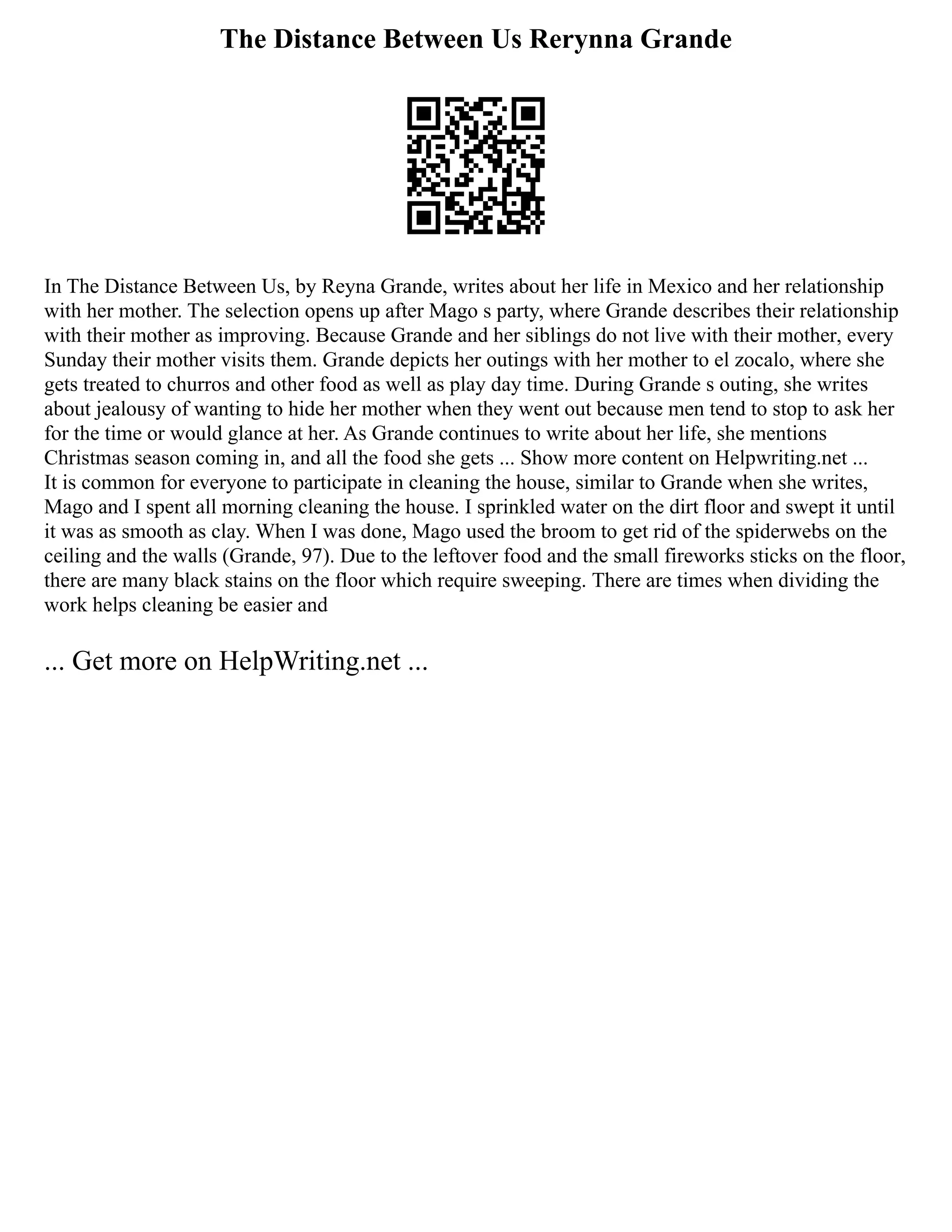 The Distance Between Us Rerynna Grande
In The Distance Between Us, by Reyna Grande, writes about her life in Mexico and her relationship
with her mother. The selection opens up after Mago s party, where Grande describes their relationship
with their mother as improving. Because Grande and her siblings do not live with their mother, every
Sunday their mother visits them. Grande depicts her outings with her mother to el zocalo, where she
gets treated to churros and other food as well as play day time. During Grande s outing, she writes
about jealousy of wanting to hide her mother when they went out because men tend to stop to ask her
for the time or would glance at her. As Grande continues to write about her life, she mentions
Christmas season coming in, and all the food she gets ... Show more content on Helpwriting.net ...
It is common for everyone to participate in cleaning the house, similar to Grande when she writes,
Mago and I spent all morning cleaning the house. I sprinkled water on the dirt floor and swept it until
it was as smooth as clay. When I was done, Mago used the broom to get rid of the spiderwebs on the
ceiling and the walls (Grande, 97). Due to the leftover food and the small fireworks sticks on the floor,
there are many black stains on the floor which require sweeping. There are times when dividing the
work helps cleaning be easier and
... Get more on HelpWriting.net ...
 