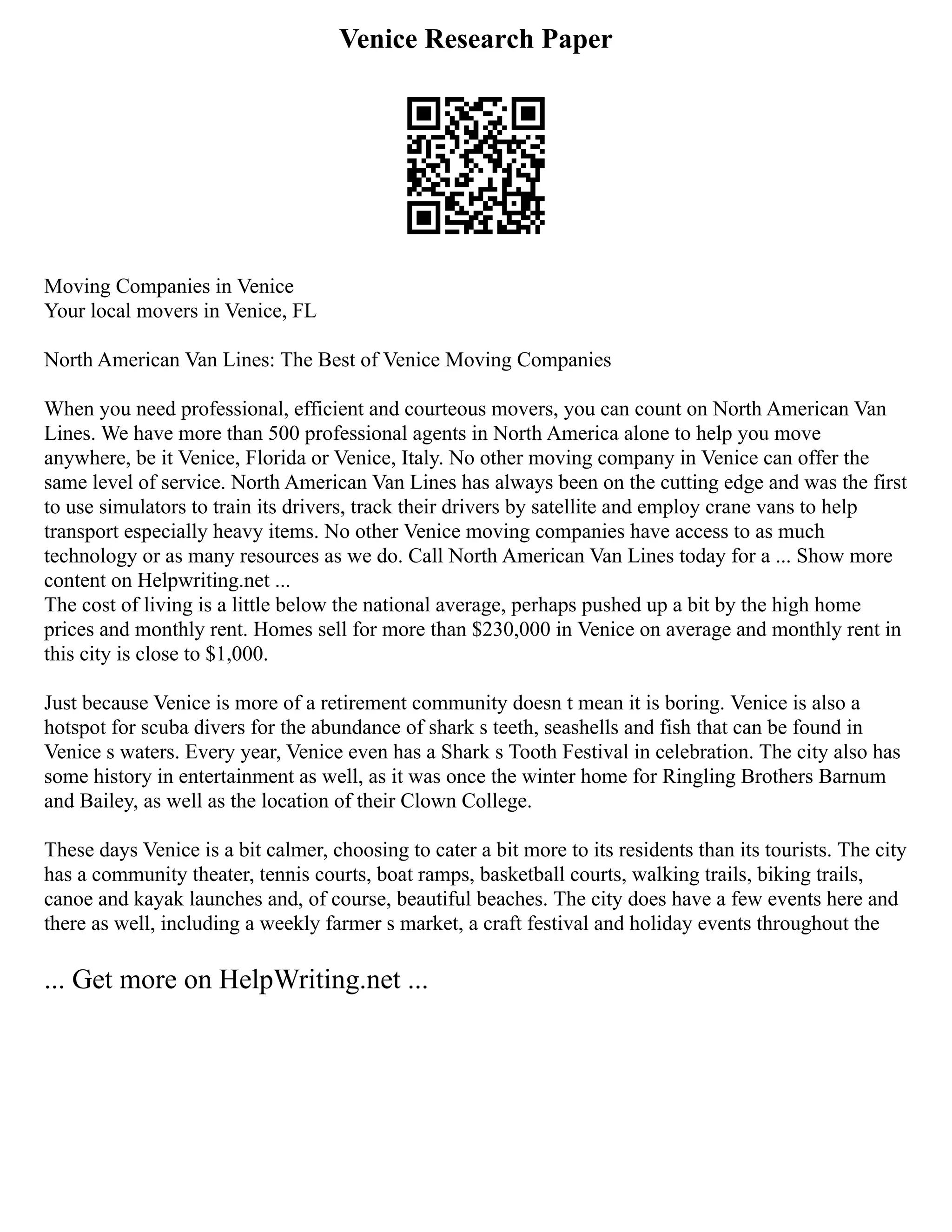 Venice Research Paper
Moving Companies in Venice
Your local movers in Venice, FL
North American Van Lines: The Best of Venice Moving Companies
When you need professional, efficient and courteous movers, you can count on North American Van
Lines. We have more than 500 professional agents in North America alone to help you move
anywhere, be it Venice, Florida or Venice, Italy. No other moving company in Venice can offer the
same level of service. North American Van Lines has always been on the cutting edge and was the first
to use simulators to train its drivers, track their drivers by satellite and employ crane vans to help
transport especially heavy items. No other Venice moving companies have access to as much
technology or as many resources as we do. Call North American Van Lines today for a ... Show more
content on Helpwriting.net ...
The cost of living is a little below the national average, perhaps pushed up a bit by the high home
prices and monthly rent. Homes sell for more than $230,000 in Venice on average and monthly rent in
this city is close to $1,000.
Just because Venice is more of a retirement community doesn t mean it is boring. Venice is also a
hotspot for scuba divers for the abundance of shark s teeth, seashells and fish that can be found in
Venice s waters. Every year, Venice even has a Shark s Tooth Festival in celebration. The city also has
some history in entertainment as well, as it was once the winter home for Ringling Brothers Barnum
and Bailey, as well as the location of their Clown College.
These days Venice is a bit calmer, choosing to cater a bit more to its residents than its tourists. The city
has a community theater, tennis courts, boat ramps, basketball courts, walking trails, biking trails,
canoe and kayak launches and, of course, beautiful beaches. The city does have a few events here and
there as well, including a weekly farmer s market, a craft festival and holiday events throughout the
... Get more on HelpWriting.net ...
 