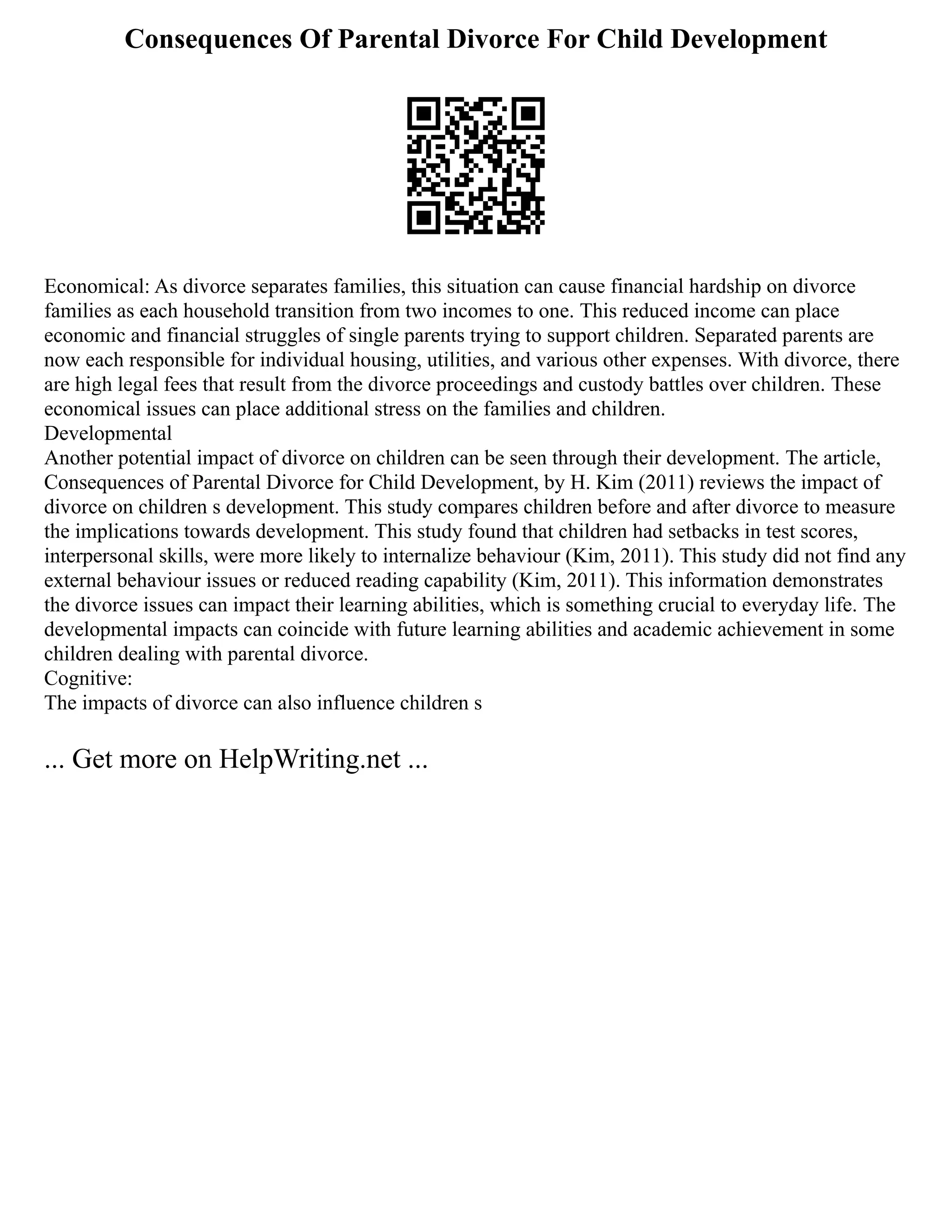 Consequences Of Parental Divorce For Child Development
Economical: As divorce separates families, this situation can cause financial hardship on divorce
families as each household transition from two incomes to one. This reduced income can place
economic and financial struggles of single parents trying to support children. Separated parents are
now each responsible for individual housing, utilities, and various other expenses. With divorce, there
are high legal fees that result from the divorce proceedings and custody battles over children. These
economical issues can place additional stress on the families and children.
Developmental
Another potential impact of divorce on children can be seen through their development. The article,
Consequences of Parental Divorce for Child Development, by H. Kim (2011) reviews the impact of
divorce on children s development. This study compares children before and after divorce to measure
the implications towards development. This study found that children had setbacks in test scores,
interpersonal skills, were more likely to internalize behaviour (Kim, 2011). This study did not find any
external behaviour issues or reduced reading capability (Kim, 2011). This information demonstrates
the divorce issues can impact their learning abilities, which is something crucial to everyday life. The
developmental impacts can coincide with future learning abilities and academic achievement in some
children dealing with parental divorce.
Cognitive:
The impacts of divorce can also influence children s
... Get more on HelpWriting.net ...
 
