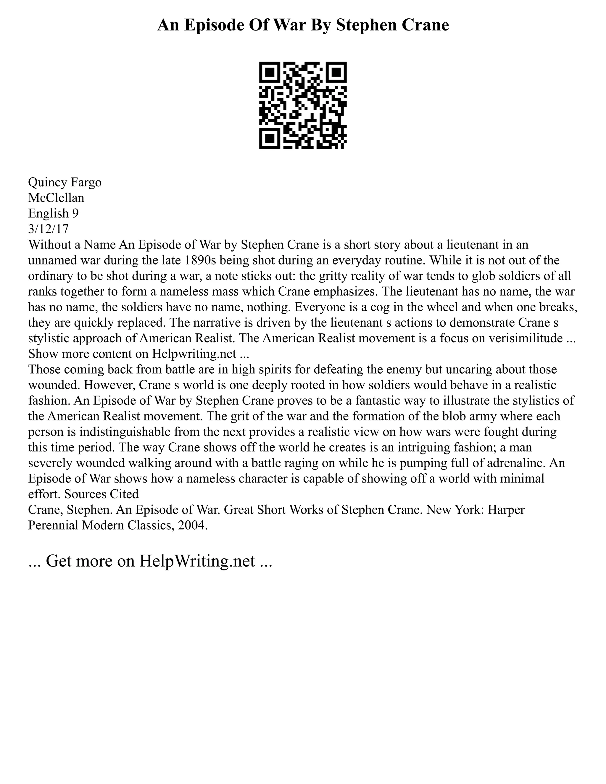 An Episode Of War By Stephen Crane
Quincy Fargo
McClellan
English 9
3/12/17
Without a Name An Episode of War by Stephen Crane is a short story about a lieutenant in an
unnamed war during the late 1890s being shot during an everyday routine. While it is not out of the
ordinary to be shot during a war, a note sticks out: the gritty reality of war tends to glob soldiers of all
ranks together to form a nameless mass which Crane emphasizes. The lieutenant has no name, the war
has no name, the soldiers have no name, nothing. Everyone is a cog in the wheel and when one breaks,
they are quickly replaced. The narrative is driven by the lieutenant s actions to demonstrate Crane s
stylistic approach of American Realist. The American Realist movement is a focus on verisimilitude ...
Show more content on Helpwriting.net ...
Those coming back from battle are in high spirits for defeating the enemy but uncaring about those
wounded. However, Crane s world is one deeply rooted in how soldiers would behave in a realistic
fashion. An Episode of War by Stephen Crane proves to be a fantastic way to illustrate the stylistics of
the American Realist movement. The grit of the war and the formation of the blob army where each
person is indistinguishable from the next provides a realistic view on how wars were fought during
this time period. The way Crane shows off the world he creates is an intriguing fashion; a man
severely wounded walking around with a battle raging on while he is pumping full of adrenaline. An
Episode of War shows how a nameless character is capable of showing off a world with minimal
effort. Sources Cited
Crane, Stephen. An Episode of War. Great Short Works of Stephen Crane. New York: Harper
Perennial Modern Classics, 2004.
... Get more on HelpWriting.net ...
 