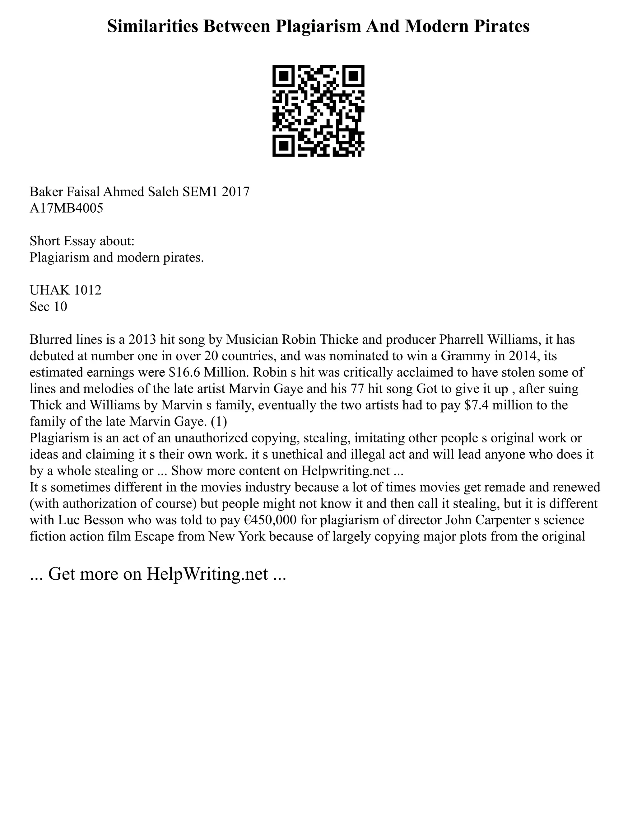 Similarities Between Plagiarism And Modern Pirates
Baker Faisal Ahmed Saleh SEM1 2017
A17MB4005
Short Essay about:
Plagiarism and modern pirates.
UHAK 1012
Sec 10
Blurred lines is a 2013 hit song by Musician Robin Thicke and producer Pharrell Williams, it has
debuted at number one in over 20 countries, and was nominated to win a Grammy in 2014, its
estimated earnings were $16.6 Million. Robin s hit was critically acclaimed to have stolen some of
lines and melodies of the late artist Marvin Gaye and his 77 hit song Got to give it up , after suing
Thick and Williams by Marvin s family, eventually the two artists had to pay $7.4 million to the
family of the late Marvin Gaye. (1)
Plagiarism is an act of an unauthorized copying, stealing, imitating other people s original work or
ideas and claiming it s their own work. it s unethical and illegal act and will lead anyone who does it
by a whole stealing or ... Show more content on Helpwriting.net ...
It s sometimes different in the movies industry because a lot of times movies get remade and renewed
(with authorization of course) but people might not know it and then call it stealing, but it is different
with Luc Besson who was told to pay €450,000 for plagiarism of director John Carpenter s science
fiction action film Escape from New York because of largely copying major plots from the original
... Get more on HelpWriting.net ...
 