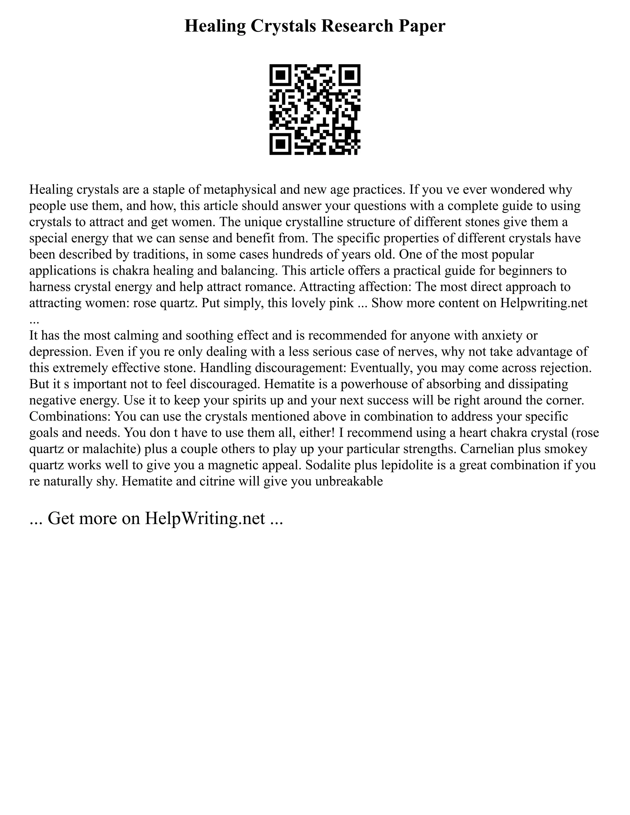 Healing Crystals Research Paper
Healing crystals are a staple of metaphysical and new age practices. If you ve ever wondered why
people use them, and how, this article should answer your questions with a complete guide to using
crystals to attract and get women. The unique crystalline structure of different stones give them a
special energy that we can sense and benefit from. The specific properties of different crystals have
been described by traditions, in some cases hundreds of years old. One of the most popular
applications is chakra healing and balancing. This article offers a practical guide for beginners to
harness crystal energy and help attract romance. Attracting affection: The most direct approach to
attracting women: rose quartz. Put simply, this lovely pink ... Show more content on Helpwriting.net
...
It has the most calming and soothing effect and is recommended for anyone with anxiety or
depression. Even if you re only dealing with a less serious case of nerves, why not take advantage of
this extremely effective stone. Handling discouragement: Eventually, you may come across rejection.
But it s important not to feel discouraged. Hematite is a powerhouse of absorbing and dissipating
negative energy. Use it to keep your spirits up and your next success will be right around the corner.
Combinations: You can use the crystals mentioned above in combination to address your specific
goals and needs. You don t have to use them all, either! I recommend using a heart chakra crystal (rose
quartz or malachite) plus a couple others to play up your particular strengths. Carnelian plus smokey
quartz works well to give you a magnetic appeal. Sodalite plus lepidolite is a great combination if you
re naturally shy. Hematite and citrine will give you unbreakable
... Get more on HelpWriting.net ...
 