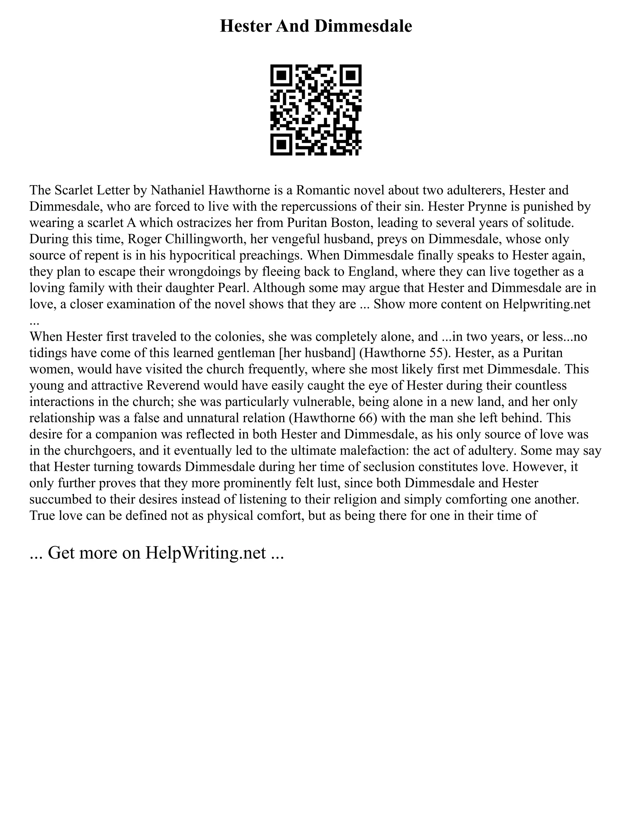 Hester And Dimmesdale
The Scarlet Letter by Nathaniel Hawthorne is a Romantic novel about two adulterers, Hester and
Dimmesdale, who are forced to live with the repercussions of their sin. Hester Prynne is punished by
wearing a scarlet A which ostracizes her from Puritan Boston, leading to several years of solitude.
During this time, Roger Chillingworth, her vengeful husband, preys on Dimmesdale, whose only
source of repent is in his hypocritical preachings. When Dimmesdale finally speaks to Hester again,
they plan to escape their wrongdoings by fleeing back to England, where they can live together as a
loving family with their daughter Pearl. Although some may argue that Hester and Dimmesdale are in
love, a closer examination of the novel shows that they are ... Show more content on Helpwriting.net
...
When Hester first traveled to the colonies, she was completely alone, and ...in two years, or less...no
tidings have come of this learned gentleman [her husband] (Hawthorne 55). Hester, as a Puritan
women, would have visited the church frequently, where she most likely first met Dimmesdale. This
young and attractive Reverend would have easily caught the eye of Hester during their countless
interactions in the church; she was particularly vulnerable, being alone in a new land, and her only
relationship was a false and unnatural relation (Hawthorne 66) with the man she left behind. This
desire for a companion was reflected in both Hester and Dimmesdale, as his only source of love was
in the churchgoers, and it eventually led to the ultimate malefaction: the act of adultery. Some may say
that Hester turning towards Dimmesdale during her time of seclusion constitutes love. However, it
only further proves that they more prominently felt lust, since both Dimmesdale and Hester
succumbed to their desires instead of listening to their religion and simply comforting one another.
True love can be defined not as physical comfort, but as being there for one in their time of
... Get more on HelpWriting.net ...
 