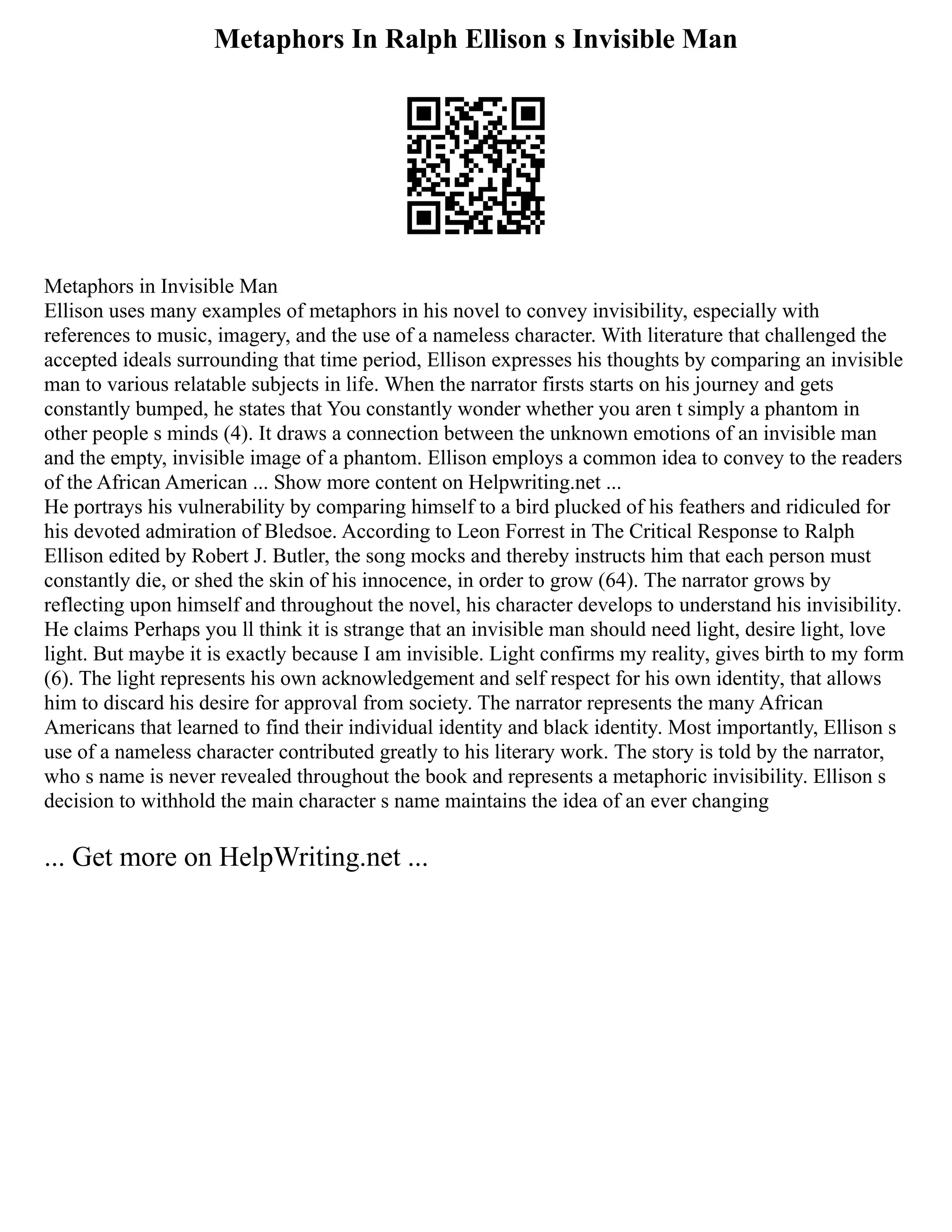 Metaphors In Ralph Ellison s Invisible Man
Metaphors in Invisible Man
Ellison uses many examples of metaphors in his novel to convey invisibility, especially with
references to music, imagery, and the use of a nameless character. With literature that challenged the
accepted ideals surrounding that time period, Ellison expresses his thoughts by comparing an invisible
man to various relatable subjects in life. When the narrator firsts starts on his journey and gets
constantly bumped, he states that You constantly wonder whether you aren t simply a phantom in
other people s minds (4). It draws a connection between the unknown emotions of an invisible man
and the empty, invisible image of a phantom. Ellison employs a common idea to convey to the readers
of the African American ... Show more content on Helpwriting.net ...
He portrays his vulnerability by comparing himself to a bird plucked of his feathers and ridiculed for
his devoted admiration of Bledsoe. According to Leon Forrest in The Critical Response to Ralph
Ellison edited by Robert J. Butler, the song mocks and thereby instructs him that each person must
constantly die, or shed the skin of his innocence, in order to grow (64). The narrator grows by
reflecting upon himself and throughout the novel, his character develops to understand his invisibility.
He claims Perhaps you ll think it is strange that an invisible man should need light, desire light, love
light. But maybe it is exactly because I am invisible. Light confirms my reality, gives birth to my form
(6). The light represents his own acknowledgement and self respect for his own identity, that allows
him to discard his desire for approval from society. The narrator represents the many African
Americans that learned to find their individual identity and black identity. Most importantly, Ellison s
use of a nameless character contributed greatly to his literary work. The story is told by the narrator,
who s name is never revealed throughout the book and represents a metaphoric invisibility. Ellison s
decision to withhold the main character s name maintains the idea of an ever changing
... Get more on HelpWriting.net ...
 