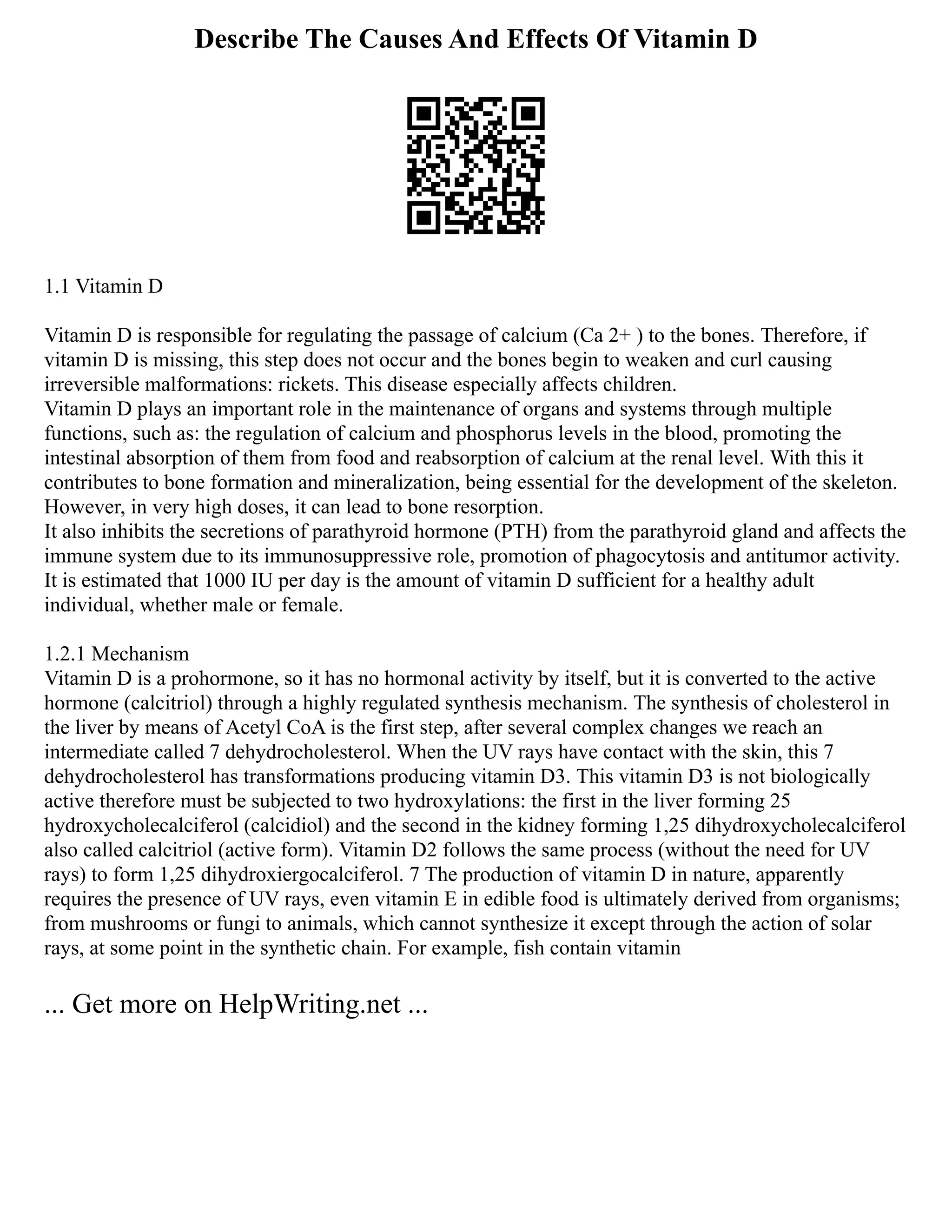Describe The Causes And Effects Of Vitamin D
1.1 Vitamin D
Vitamin D is responsible for regulating the passage of calcium (Ca 2+ ) to the bones. Therefore, if
vitamin D is missing, this step does not occur and the bones begin to weaken and curl causing
irreversible malformations: rickets. This disease especially affects children.
Vitamin D plays an important role in the maintenance of organs and systems through multiple
functions, such as: the regulation of calcium and phosphorus levels in the blood, promoting the
intestinal absorption of them from food and reabsorption of calcium at the renal level. With this it
contributes to bone formation and mineralization, being essential for the development of the skeleton.
However, in very high doses, it can lead to bone resorption.
It also inhibits the secretions of parathyroid hormone (PTH) from the parathyroid gland and affects the
immune system due to its immunosuppressive role, promotion of phagocytosis and antitumor activity.
It is estimated that 1000 IU per day is the amount of vitamin D sufficient for a healthy adult
individual, whether male or female.
1.2.1 Mechanism
Vitamin D is a prohormone, so it has no hormonal activity by itself, but it is converted to the active
hormone (calcitriol) through a highly regulated synthesis mechanism. The synthesis of cholesterol in
the liver by means of Acetyl CoA is the first step, after several complex changes we reach an
intermediate called 7 dehydrocholesterol. When the UV rays have contact with the skin, this 7
dehydrocholesterol has transformations producing vitamin D3. This vitamin D3 is not biologically
active therefore must be subjected to two hydroxylations: the first in the liver forming 25
hydroxycholecalciferol (calcidiol) and the second in the kidney forming 1,25 dihydroxycholecalciferol
also called calcitriol (active form). Vitamin D2 follows the same process (without the need for UV
rays) to form 1,25 dihydroxiergocalciferol. 7 The production of vitamin D in nature, apparently
requires the presence of UV rays, even vitamin E in edible food is ultimately derived from organisms;
from mushrooms or fungi to animals, which cannot synthesize it except through the action of solar
rays, at some point in the synthetic chain. For example, fish contain vitamin
... Get more on HelpWriting.net ...
 