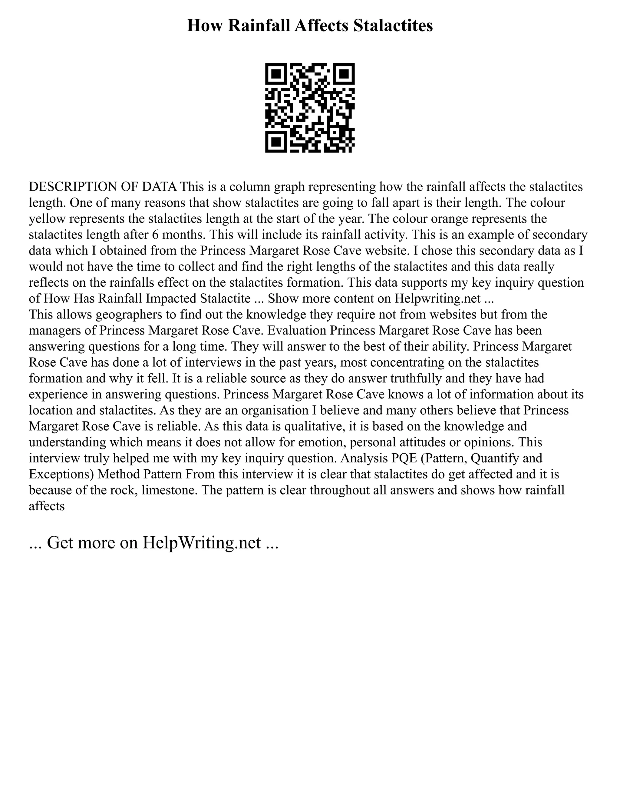 How Rainfall Affects Stalactites
DESCRIPTION OF DATA This is a column graph representing how the rainfall affects the stalactites
length. One of many reasons that show stalactites are going to fall apart is their length. The colour
yellow represents the stalactites length at the start of the year. The colour orange represents the
stalactites length after 6 months. This will include its rainfall activity. This is an example of secondary
data which I obtained from the Princess Margaret Rose Cave website. I chose this secondary data as I
would not have the time to collect and find the right lengths of the stalactites and this data really
reflects on the rainfalls effect on the stalactites formation. This data supports my key inquiry question
of How Has Rainfall Impacted Stalactite ... Show more content on Helpwriting.net ...
This allows geographers to find out the knowledge they require not from websites but from the
managers of Princess Margaret Rose Cave. Evaluation Princess Margaret Rose Cave has been
answering questions for a long time. They will answer to the best of their ability. Princess Margaret
Rose Cave has done a lot of interviews in the past years, most concentrating on the stalactites
formation and why it fell. It is a reliable source as they do answer truthfully and they have had
experience in answering questions. Princess Margaret Rose Cave knows a lot of information about its
location and stalactites. As they are an organisation I believe and many others believe that Princess
Margaret Rose Cave is reliable. As this data is qualitative, it is based on the knowledge and
understanding which means it does not allow for emotion, personal attitudes or opinions. This
interview truly helped me with my key inquiry question. Analysis PQE (Pattern, Quantify and
Exceptions) Method Pattern From this interview it is clear that stalactites do get affected and it is
because of the rock, limestone. The pattern is clear throughout all answers and shows how rainfall
affects
... Get more on HelpWriting.net ...
 