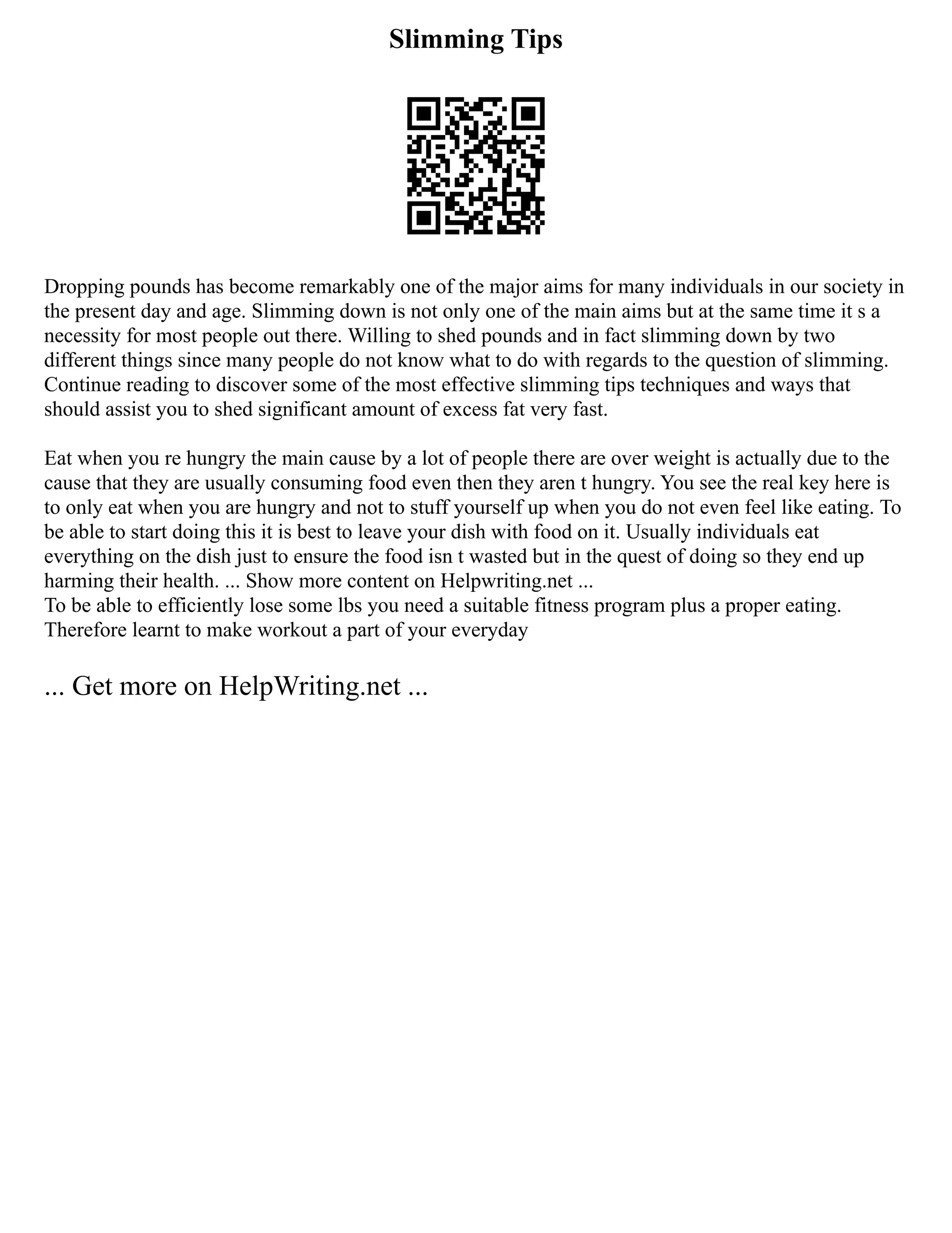 Slimming Tips
Dropping pounds has become remarkably one of the major aims for many individuals in our society in
the present day and age. Slimming down is not only one of the main aims but at the same time it s a
necessity for most people out there. Willing to shed pounds and in fact slimming down by two
different things since many people do not know what to do with regards to the question of slimming.
Continue reading to discover some of the most effective slimming tips techniques and ways that
should assist you to shed significant amount of excess fat very fast.
Eat when you re hungry the main cause by a lot of people there are over weight is actually due to the
cause that they are usually consuming food even then they aren t hungry. You see the real key here is
to only eat when you are hungry and not to stuff yourself up when you do not even feel like eating. To
be able to start doing this it is best to leave your dish with food on it. Usually individuals eat
everything on the dish just to ensure the food isn t wasted but in the quest of doing so they end up
harming their health. ... Show more content on Helpwriting.net ...
To be able to efficiently lose some lbs you need a suitable fitness program plus a proper eating.
Therefore learnt to make workout a part of your everyday
... Get more on HelpWriting.net ...
 