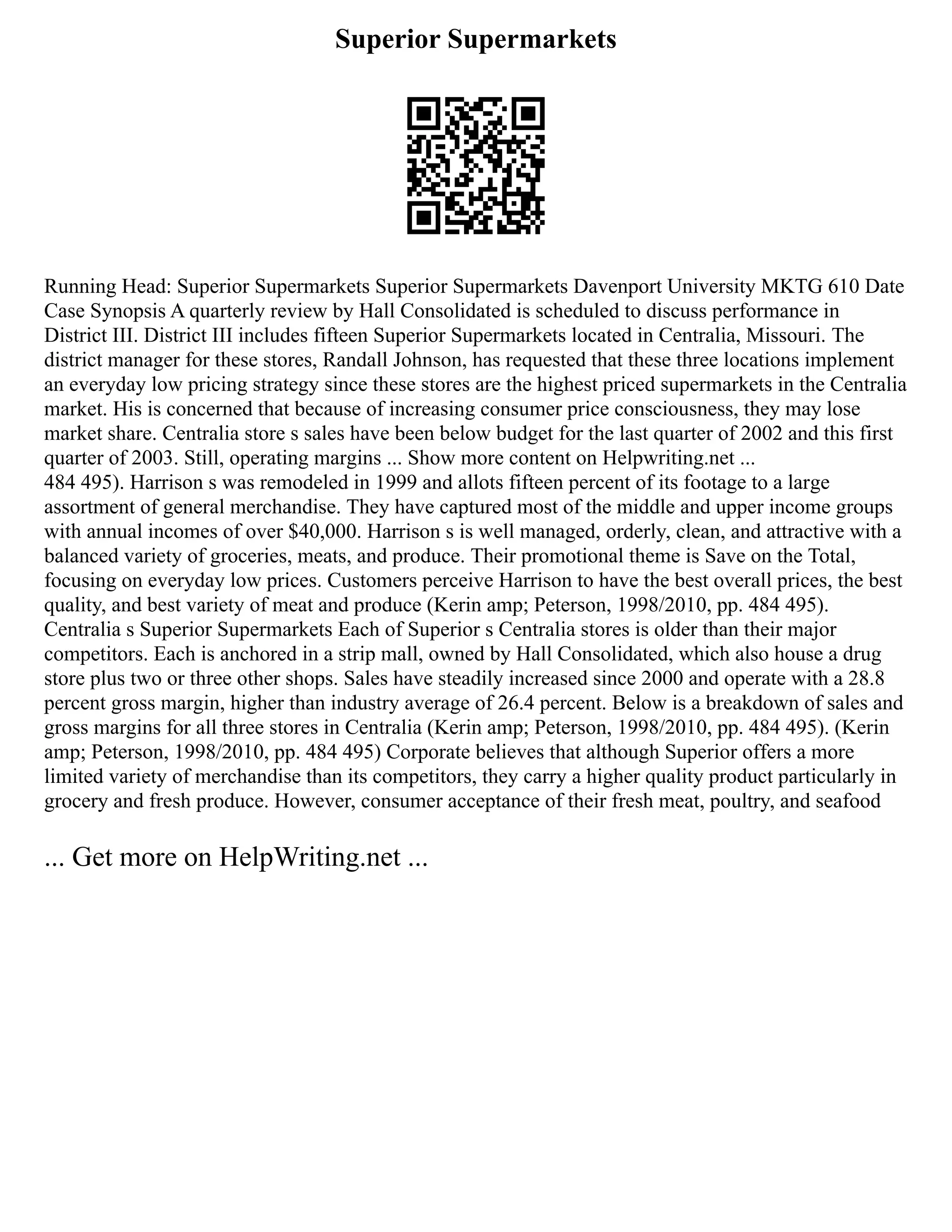 Superior Supermarkets
Running Head: Superior Supermarkets Superior Supermarkets Davenport University MKTG 610 Date
Case Synopsis A quarterly review by Hall Consolidated is scheduled to discuss performance in
District III. District III includes fifteen Superior Supermarkets located in Centralia, Missouri. The
district manager for these stores, Randall Johnson, has requested that these three locations implement
an everyday low pricing strategy since these stores are the highest priced supermarkets in the Centralia
market. His is concerned that because of increasing consumer price consciousness, they may lose
market share. Centralia store s sales have been below budget for the last quarter of 2002 and this first
quarter of 2003. Still, operating margins ... Show more content on Helpwriting.net ...
484 495). Harrison s was remodeled in 1999 and allots fifteen percent of its footage to a large
assortment of general merchandise. They have captured most of the middle and upper income groups
with annual incomes of over $40,000. Harrison s is well managed, orderly, clean, and attractive with a
balanced variety of groceries, meats, and produce. Their promotional theme is Save on the Total,
focusing on everyday low prices. Customers perceive Harrison to have the best overall prices, the best
quality, and best variety of meat and produce (Kerin amp; Peterson, 1998/2010, pp. 484 495).
Centralia s Superior Supermarkets Each of Superior s Centralia stores is older than their major
competitors. Each is anchored in a strip mall, owned by Hall Consolidated, which also house a drug
store plus two or three other shops. Sales have steadily increased since 2000 and operate with a 28.8
percent gross margin, higher than industry average of 26.4 percent. Below is a breakdown of sales and
gross margins for all three stores in Centralia (Kerin amp; Peterson, 1998/2010, pp. 484 495). (Kerin
amp; Peterson, 1998/2010, pp. 484 495) Corporate believes that although Superior offers a more
limited variety of merchandise than its competitors, they carry a higher quality product particularly in
grocery and fresh produce. However, consumer acceptance of their fresh meat, poultry, and seafood
... Get more on HelpWriting.net ...
 