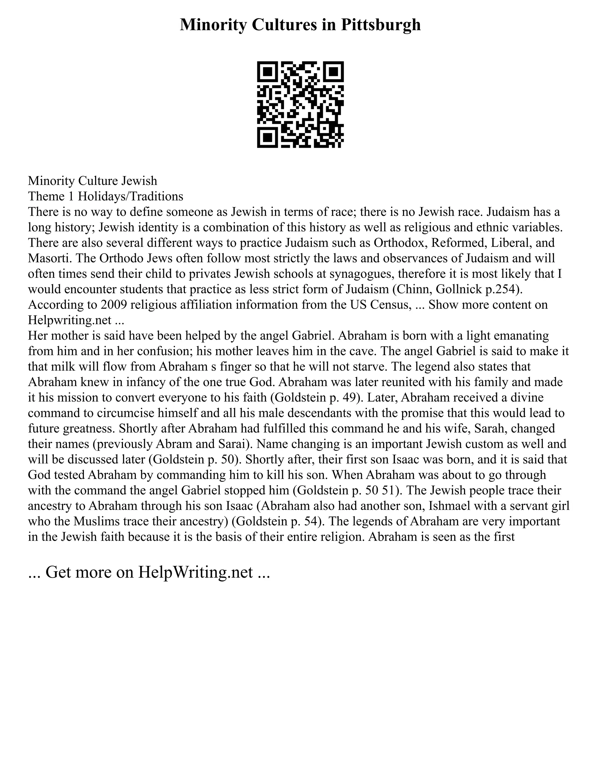 Minority Cultures in Pittsburgh
Minority Culture Jewish
Theme 1 Holidays/Traditions
There is no way to define someone as Jewish in terms of race; there is no Jewish race. Judaism has a
long history; Jewish identity is a combination of this history as well as religious and ethnic variables.
There are also several different ways to practice Judaism such as Orthodox, Reformed, Liberal, and
Masorti. The Orthodo Jews often follow most strictly the laws and observances of Judaism and will
often times send their child to privates Jewish schools at synagogues, therefore it is most likely that I
would encounter students that practice as less strict form of Judaism (Chinn, Gollnick p.254).
According to 2009 religious affiliation information from the US Census, ... Show more content on
Helpwriting.net ...
Her mother is said have been helped by the angel Gabriel. Abraham is born with a light emanating
from him and in her confusion; his mother leaves him in the cave. The angel Gabriel is said to make it
that milk will flow from Abraham s finger so that he will not starve. The legend also states that
Abraham knew in infancy of the one true God. Abraham was later reunited with his family and made
it his mission to convert everyone to his faith (Goldstein p. 49). Later, Abraham received a divine
command to circumcise himself and all his male descendants with the promise that this would lead to
future greatness. Shortly after Abraham had fulfilled this command he and his wife, Sarah, changed
their names (previously Abram and Sarai). Name changing is an important Jewish custom as well and
will be discussed later (Goldstein p. 50). Shortly after, their first son Isaac was born, and it is said that
God tested Abraham by commanding him to kill his son. When Abraham was about to go through
with the command the angel Gabriel stopped him (Goldstein p. 50 51). The Jewish people trace their
ancestry to Abraham through his son Isaac (Abraham also had another son, Ishmael with a servant girl
who the Muslims trace their ancestry) (Goldstein p. 54). The legends of Abraham are very important
in the Jewish faith because it is the basis of their entire religion. Abraham is seen as the first
... Get more on HelpWriting.net ...
 