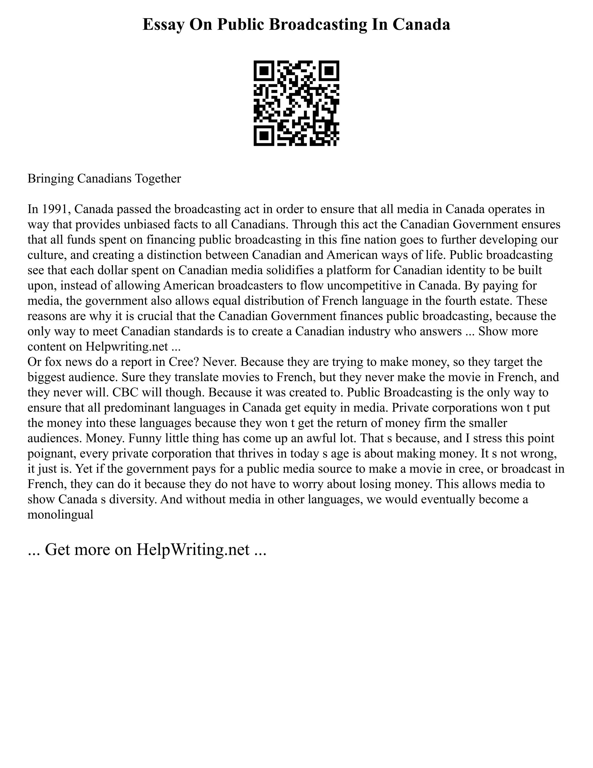 Essay On Public Broadcasting In Canada
Bringing Canadians Together
In 1991, Canada passed the broadcasting act in order to ensure that all media in Canada operates in
way that provides unbiased facts to all Canadians. Through this act the Canadian Government ensures
that all funds spent on financing public broadcasting in this fine nation goes to further developing our
culture, and creating a distinction between Canadian and American ways of life. Public broadcasting
see that each dollar spent on Canadian media solidifies a platform for Canadian identity to be built
upon, instead of allowing American broadcasters to flow uncompetitive in Canada. By paying for
media, the government also allows equal distribution of French language in the fourth estate. These
reasons are why it is crucial that the Canadian Government finances public broadcasting, because the
only way to meet Canadian standards is to create a Canadian industry who answers ... Show more
content on Helpwriting.net ...
Or fox news do a report in Cree? Never. Because they are trying to make money, so they target the
biggest audience. Sure they translate movies to French, but they never make the movie in French, and
they never will. CBC will though. Because it was created to. Public Broadcasting is the only way to
ensure that all predominant languages in Canada get equity in media. Private corporations won t put
the money into these languages because they won t get the return of money firm the smaller
audiences. Money. Funny little thing has come up an awful lot. That s because, and I stress this point
poignant, every private corporation that thrives in today s age is about making money. It s not wrong,
it just is. Yet if the government pays for a public media source to make a movie in cree, or broadcast in
French, they can do it because they do not have to worry about losing money. This allows media to
show Canada s diversity. And without media in other languages, we would eventually become a
monolingual
... Get more on HelpWriting.net ...
 