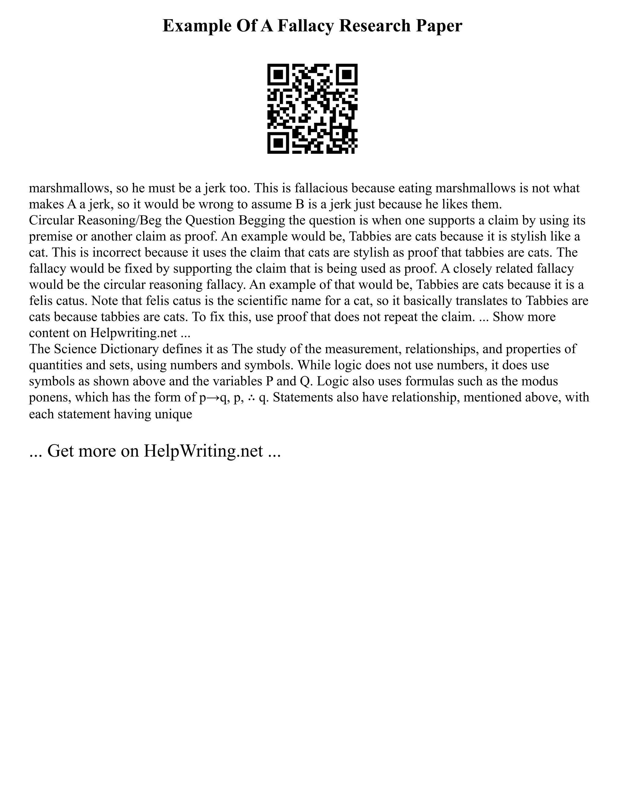 Example Of A Fallacy Research Paper
marshmallows, so he must be a jerk too. This is fallacious because eating marshmallows is not what
makes A a jerk, so it would be wrong to assume B is a jerk just because he likes them.
Circular Reasoning/Beg the Question Begging the question is when one supports a claim by using its
premise or another claim as proof. An example would be, Tabbies are cats because it is stylish like a
cat. This is incorrect because it uses the claim that cats are stylish as proof that tabbies are cats. The
fallacy would be fixed by supporting the claim that is being used as proof. A closely related fallacy
would be the circular reasoning fallacy. An example of that would be, Tabbies are cats because it is a
felis catus. Note that felis catus is the scientific name for a cat, so it basically translates to Tabbies are
cats because tabbies are cats. To fix this, use proof that does not repeat the claim. ... Show more
content on Helpwriting.net ...
The Science Dictionary defines it as The study of the measurement, relationships, and properties of
quantities and sets, using numbers and symbols. While logic does not use numbers, it does use
symbols as shown above and the variables P and Q. Logic also uses formulas such as the modus
ponens, which has the form of p→q, p, ∴ q. Statements also have relationship, mentioned above, with
each statement having unique
... Get more on HelpWriting.net ...
 