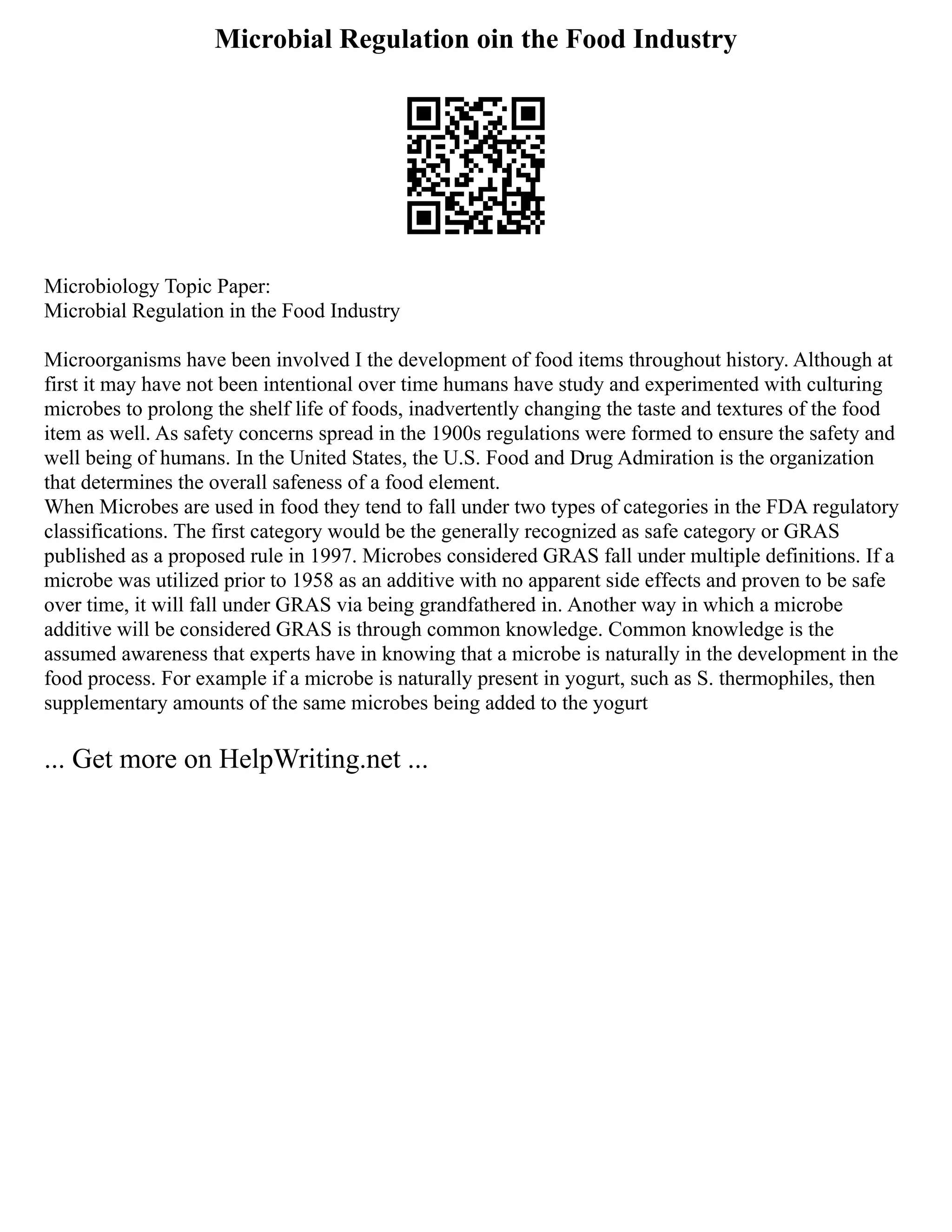 Microbial Regulation oin the Food Industry
Microbiology Topic Paper:
Microbial Regulation in the Food Industry
Microorganisms have been involved I the development of food items throughout history. Although at
first it may have not been intentional over time humans have study and experimented with culturing
microbes to prolong the shelf life of foods, inadvertently changing the taste and textures of the food
item as well. As safety concerns spread in the 1900s regulations were formed to ensure the safety and
well being of humans. In the United States, the U.S. Food and Drug Admiration is the organization
that determines the overall safeness of a food element.
When Microbes are used in food they tend to fall under two types of categories in the FDA regulatory
classifications. The first category would be the generally recognized as safe category or GRAS
published as a proposed rule in 1997. Microbes considered GRAS fall under multiple definitions. If a
microbe was utilized prior to 1958 as an additive with no apparent side effects and proven to be safe
over time, it will fall under GRAS via being grandfathered in. Another way in which a microbe
additive will be considered GRAS is through common knowledge. Common knowledge is the
assumed awareness that experts have in knowing that a microbe is naturally in the development in the
food process. For example if a microbe is naturally present in yogurt, such as S. thermophiles, then
supplementary amounts of the same microbes being added to the yogurt
... Get more on HelpWriting.net ...
 