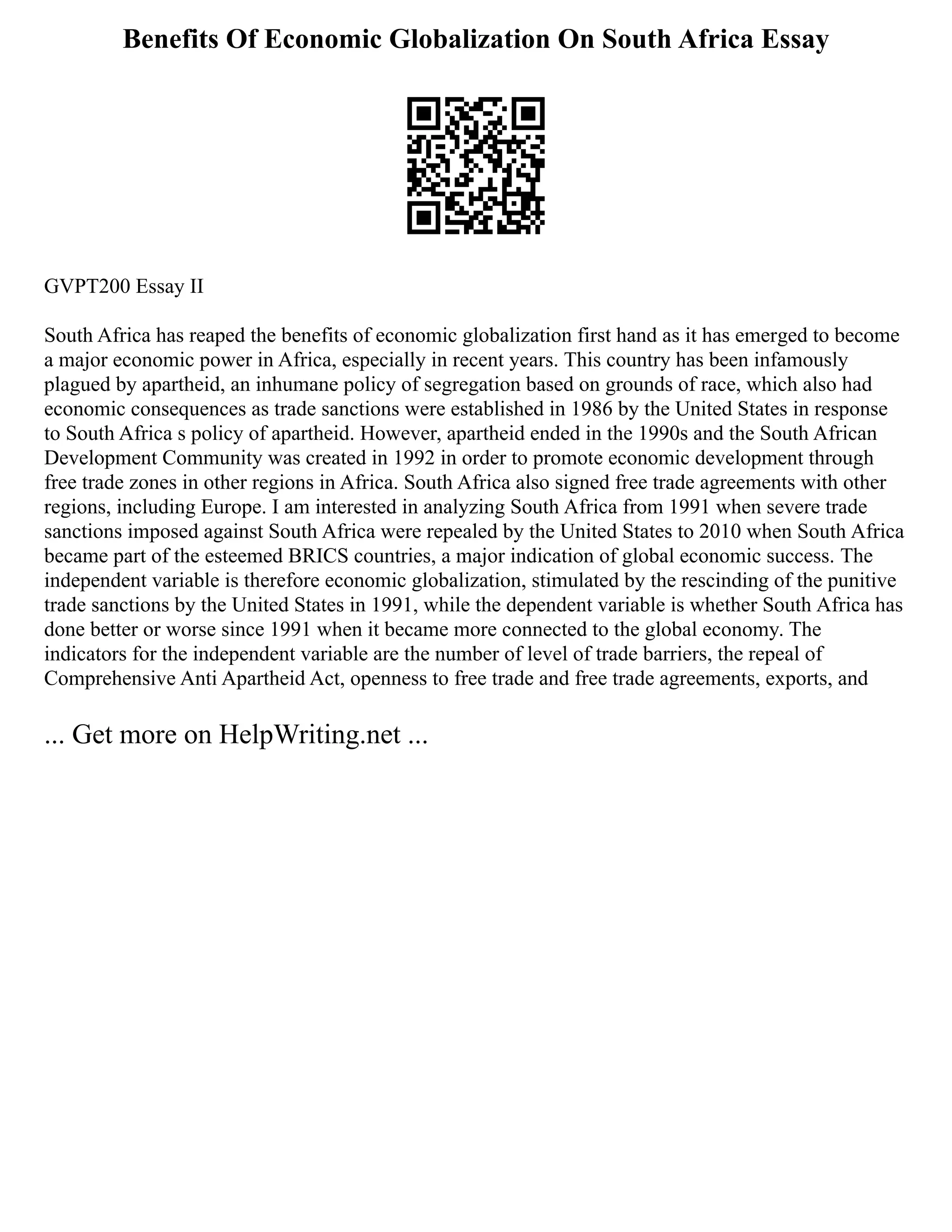 Benefits Of Economic Globalization On South Africa Essay
GVPT200 Essay II
South Africa has reaped the benefits of economic globalization first hand as it has emerged to become
a major economic power in Africa, especially in recent years. This country has been infamously
plagued by apartheid, an inhumane policy of segregation based on grounds of race, which also had
economic consequences as trade sanctions were established in 1986 by the United States in response
to South Africa s policy of apartheid. However, apartheid ended in the 1990s and the South African
Development Community was created in 1992 in order to promote economic development through
free trade zones in other regions in Africa. South Africa also signed free trade agreements with other
regions, including Europe. I am interested in analyzing South Africa from 1991 when severe trade
sanctions imposed against South Africa were repealed by the United States to 2010 when South Africa
became part of the esteemed BRICS countries, a major indication of global economic success. The
independent variable is therefore economic globalization, stimulated by the rescinding of the punitive
trade sanctions by the United States in 1991, while the dependent variable is whether South Africa has
done better or worse since 1991 when it became more connected to the global economy. The
indicators for the independent variable are the number of level of trade barriers, the repeal of
Comprehensive Anti Apartheid Act, openness to free trade and free trade agreements, exports, and
... Get more on HelpWriting.net ...
 