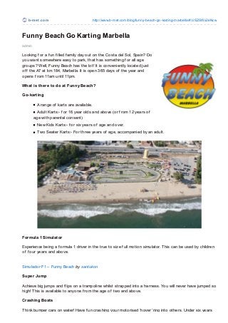 b-m e t .co m                            http://www.b-met.co m/blo g/funny-beach-go -karting-marbella/#.USZSWx2eNcw



Funny Beach Go Karting Marbella
admin

Looking f or a f un f illed f amily day out on the Costa del Sol, Spain? Do
you want somewhere easy to park, that has something f or all age
groups? Well, Funny Beach has the lot! It is conveniently located just
of f the A7 at km 184, Marbella. It is open 365 days of the year and
opens f rom 11am until 11pm.

What is there to do at Funny Beach?

Go-karting

          A range of karts are available.
          Adult Karts:- f or 16 year olds and above (or f rom 12 years of
        age with parental consent)
          New Kids Karts:- f or six years of age and over.
          Two Seater Karts:- For three years of age, accompanied by an adult.




Formula 1 Simulator

Experience being a f ormula 1 driver in the true to size f ull motion simulator. T his can be used by children
of f our years and above.


Simulador F1 – Funny Beach by santukon

Super Jump

Achieve big jumps and f lips on a trampoline whilst strapped into a harness. You will never have jumped so
high! T his is available to anyone f rom the age of two and above.

Crashing Boats

T hink bumper cars on water! Have f un crashing your motorised ‘hover’ ring into others. Under six years
 
