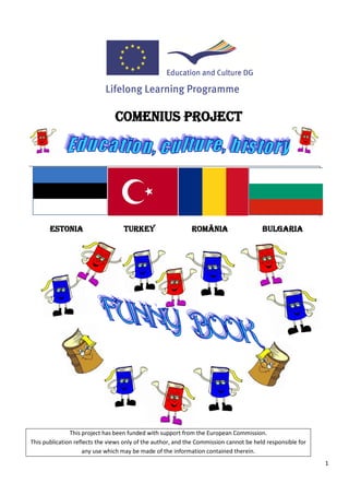 COMENIUS PROJECT




       ESTONIA                     TURKEY                    ROMÂNIA                    BULGARIA




               This project has been funded with support from the European Commission.
This publication reflects the views only of the author, and the Commission cannot be held responsible for
                    any use which may be made of the information contained therein.
                                                                                                            1
 
