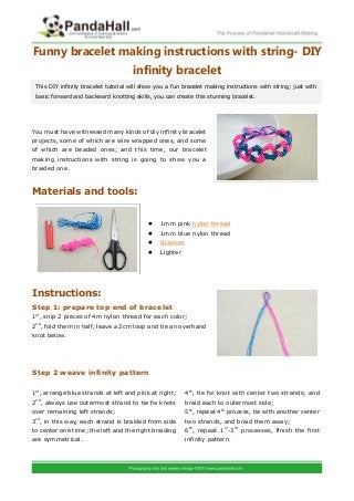 Funny bracelet making instructions with string- DIY
infinity bracelet
You must have witnessed many kinds of diy infinity bracelet
projects, some of which are wire wrapped ones, and some
of which are beaded ones; and this time, our bracelet
making instructions with string is going to show you a
braided one.
Materials and tools:
 1mm pink nylon thread
 1mm blue nylon thread
 Scissors
 Lighter
Instructions:
Step 1: prepare top end of bracelet
1st
, snip 2 pieces of 4m nylon thread for each color;
2nd
, fold them in half, leave a 2cm loop and tie an overhand
knot below.
Step 2 weave infinity pattern
This DIY infinity bracelet tutorial will show you a fun bracelet making instructions with string; just with
basic forward and backward knotting skills, you can create this stunning bracelet.
1st
, arrange blue strands at left and pink at right;
2nd
, always use outermost strand to tie fw knots
over remaining left strands;
3rd
, in this way, each strand is braided from side
to center one time; the left and the right braiding
are symmetrical.
4th
, tie fw knot with center two strands; and
braid each to outermost side;
5th
, repeat 4th
process, tie with another center
two strands, and braid them away;
6th
, repeat 1st
-3rd
processes, finish the first
infinity pattern.
 