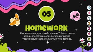 homework
Ahora elabora un escrito de mínimo 15 lineas dónde
des a conocer tus planes para tus próximas
vacaciones, recuerda utilizar will y be going to.
05
 