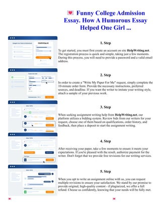 💌Funny College Admission
Essay. How A Humorous Essay
Helped One Girl ...
1. Step
To get started, you must first create an account on site HelpWriting.net.
The registration process is quick and simple, taking just a few moments.
During this process, you will need to provide a password and a valid email
address.
2. Step
In order to create a "Write My Paper For Me" request, simply complete the
10-minute order form. Provide the necessary instructions, preferred
sources, and deadline. If you want the writer to imitate your writing style,
attach a sample of your previous work.
3. Step
When seeking assignment writing help from HelpWriting.net, our
platform utilizes a bidding system. Review bids from our writers for your
request, choose one of them based on qualifications, order history, and
feedback, then place a deposit to start the assignment writing.
4. Step
After receiving your paper, take a few moments to ensure it meets your
expectations. If you're pleased with the result, authorize payment for the
writer. Don't forget that we provide free revisions for our writing services.
5. Step
When you opt to write an assignment online with us, you can request
multiple revisions to ensure your satisfaction. We stand by our promise to
provide original, high-quality content - if plagiarized, we offer a full
refund. Choose us confidently, knowing that your needs will be fully met.
💌Funny College Admission Essay. How A Humorous Essay Helped One Girl ... 💌Funny College Admission
Essay. How A Humorous Essay Helped One Girl ...
 