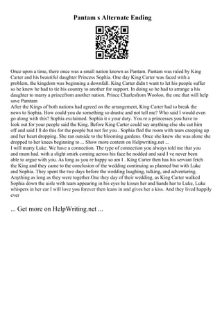 Pantam s Alternate Ending
Once upon a time, there once was a small nation known as Pantam. Pantam was ruled by King
Carter and his beautiful daughter Princess Sophia. One day King Carter was faced with a
problem, the kingdom was beginning a downfall. King Carter didn t want to let his people suffer
so he knew he had to tie his country to another for support. In doing so he had to arrange a his
daughter to marry a princefrom another nation. Prince Charlesfrom Wooloo, the one that will help
save Pamtam
After the Kings of both nations had agreed on the arrangement, King Carter had to break the
news to Sophia. How could you do something so drastic and not tell me? Who said I would even
go along with this? Sophia exclaimed. Sophia it s your duty. You re a princesses you have to
look out for your people said the King. Before King Carter could say anything else she cut him
off and said I ll do this for the people but not for you . Sophia fled the room with tears creeping up
and her heart dropping. She ran outside to the blooming gardens. Once she knew she was alone she
dropped to her knees beginning to ... Show more content on Helpwriting.net ...
I will marry Luke. We have a connection. The type of connection you always told me that you
and mum had. with a slight smirk coming across his face he nodded and said I ve never been
able to argue with you. As long as you re happy so am I . King Carter then has his servant fetch
the King and they came to the conclusion of the wedding continuing as planned but with Luke
and Sophia. They spent the two days before the wedding laughing, talking, and adventuring.
Anything as long as they were together.One they day of their wedding, as King Carter walked
Sophia down the aisle with tears appearing in his eyes he kisses her and hands her to Luke, Luke
whispers in her ear I will love you forever then leans in and gives her a kiss. And they lived happily
ever
... Get more on HelpWriting.net ...
 