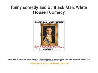 funny comedy audio : Black Man, White
House | Comedy
Listen to Black Man, White House and funny comedy audio new releases on your iPhone, iPad, or Android. Get any funny
comedy audio FREE during your Free Trial
LINK IN PAGE 4 TO LISTEN OR DOWNLOAD BOOK
 