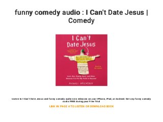 funny comedy audio : I Can't Date Jesus |
Comedy
Listen to I Can't Date Jesus and funny comedy audio new releases on your iPhone, iPad, or Android. Get any funny comedy
audio FREE during your Free Trial
LINK IN PAGE 4 TO LISTEN OR DOWNLOAD BOOK
 