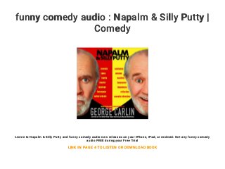 funny comedy audio : Napalm & Silly Putty |
Comedy
Listen to Napalm & Silly Putty and funny comedy audio new releases on your iPhone, iPad, or Android. Get any funny comedy
audio FREE during your Free Trial
LINK IN PAGE 4 TO LISTEN OR DOWNLOAD BOOK
 