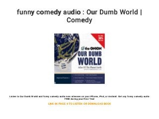 funny comedy audio : Our Dumb World |
Comedy
Listen to Our Dumb World and funny comedy audio new releases on your iPhone, iPad, or Android. Get any funny comedy audio
FREE during your Free Trial
LINK IN PAGE 4 TO LISTEN OR DOWNLOAD BOOK
 