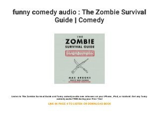 funny comedy audio : The Zombie Survival
Guide | Comedy
Listen to The Zombie Survival Guide and funny comedy audio new releases on your iPhone, iPad, or Android. Get any funny
comedy audio FREE during your Free Trial
LINK IN PAGE 4 TO LISTEN OR DOWNLOAD BOOK
 