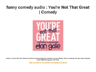 funny comedy audio : You're Not That Great
| Comedy
Listen to You're Not That Great and funny comedy audio new releases on your iPhone, iPad, or Android. Get any funny comedy
audio FREE during your Free Trial
LINK IN PAGE 4 TO LISTEN OR DOWNLOAD BOOK
 