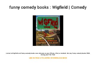 funny comedy books : Wigfield | Comedy
Listen to Wigfield and funny comedy books new releases on your iPhone, iPad, or Android. Get any funny comedy books FREE
during your Free Trial
LINK IN PAGE 4 TO LISTEN OR DOWNLOAD BOOK
 