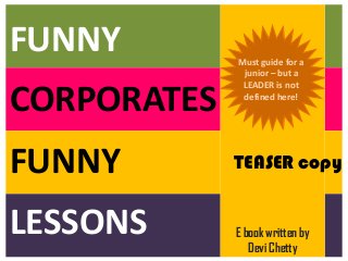 FUNNY

People can’t be
factual when they
seek visibility and
growth

CORPORATES
FUNNY
Power of the
say – “I know
you will need
this”

LESSONS

Must guide for a
junior – but a
LEADER is not
defined here!

TEASER copy

E book written by
Devi Chetty

 