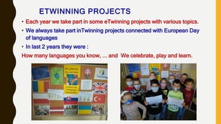 ETWINNING PROJECTS
• Each year we take part in some eTwinning projects with various topics.
• We always take part inTwinning projects connected with European Day
of languages
• In last 2 years they were :
How many languages you know, ... and We celebrate, play and learn.
 