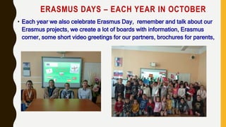 ERASMUS DAYS – EACH YEAR IN OCTOBER
• Each year we also celebrate Erasmus Day, remember and talk about our
Erasmus projects, we create a lot of boards with information, Erasmus
corner, some short video greetings for our partners, brochures for parents,
 